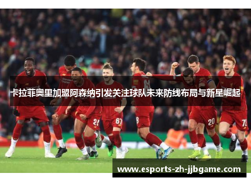 卡拉菲奥里加盟阿森纳引发关注球队未来防线布局与新星崛起 卡拉菲奥里加盟阿森纳引发关注球队未来防线布局与新星崛起