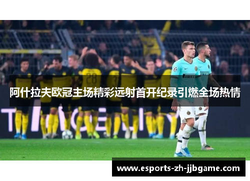 阿什拉夫欧冠主场精彩远射首开纪录引燃全场热情