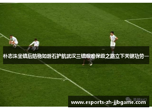 朴志洙坐镇后防稳如磐石护航武汉三镇艰难保级之路立下关键功劳一