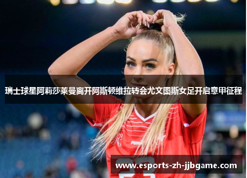 瑞士球星阿莉莎莱曼离开阿斯顿维拉转会尤文图斯女足开启意甲征程 瑞士球星阿莉莎莱曼离开阿斯顿维拉转会尤文图斯女足开启意甲征程