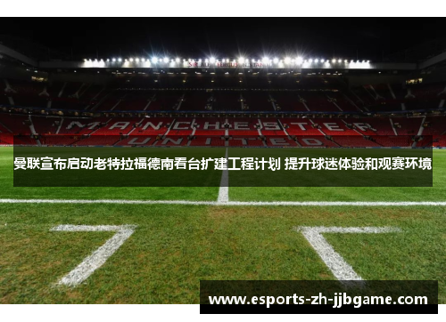 曼联宣布启动老特拉福德南看台扩建工程计划 提升球迷体验和观赛环境
